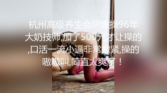 杭州高级养生会所爆操96年大奶技师,加了500元才让操的,口活一流小逼非常嫩紧,操的嗷嗷叫,简直太爽了！