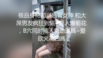  极品身材圆润翘臀女神 和大屌男友疯狂到底~后入爆菊花，B穴同时插入震动道具~爱欲火花四溅