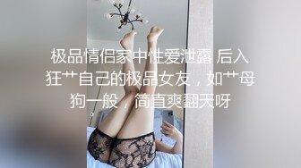 极品情侣家中性爱泄露 后入狂艹自己的极品女友，如艹母狗一般，简直爽翻天呀