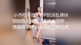  小乔吃不饱，群P的淫乱搀扶掰腿侧入操逼，高难度姿势，情趣椅子床上椅子秀花样白虎