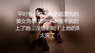  平时有点高冷但是超漂亮的美女同事 喝多了半推半就的上了她，没想到能干上她的B太爽了