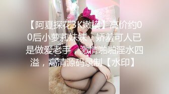 【阿夏探花3K嫩模】高价约00后小萝莉妹妹，娇羞可人已是做爱老手，激情啪啪淫水四溢，高清源码录制【水印】