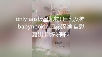 onlyfans极品尤物! 巨乳女神 babynookie 口交深喉 自慰露出 口爆啪啪2