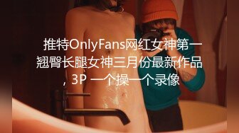   推特OnlyFans网红女神第一翘臀长腿女神三月份最新作品，3P 一个操一个录像