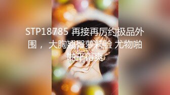 STP18785 再接再厉约极品外围， 大胸翘臀萝莉脸 尤物啪啪干得爽