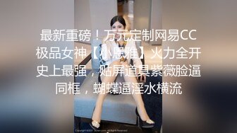 最新重磅！万元定制网易CC极品女神【小恩雅】火力全开史上最强，贴屏道具紫薇脸逼同框，蝴蝶逼淫水横流