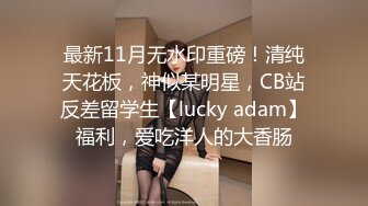 最新11月无水印重磅！清纯天花板，神似某明星，CB站反差留学生【lucky adam】福利，爱吃洋人的大香肠