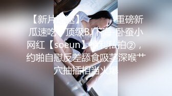 【新片速遞】  ⚫️⚫️重磅新瓜速吃！顶级BJ下海-卧蚕小网红【soeun】福利私拍②，约啪自慰反差舔食吸茎深喉艹穴抽插相当火爆