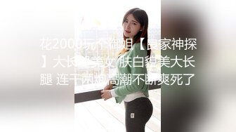 花2000玩个御姐【良家神探】大长腿美女 肤白貌美大长腿 连干两炮高潮不断爽死了