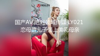 国产AV 绝对领域传媒 LY021 恋母癖儿子强上美乳母亲