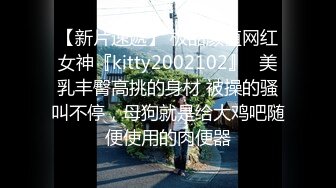 【新片速遞】 极品颜值网红女神『kitty2002102』✅美乳丰臀高挑的身材 被操的骚叫不停，母狗就是给大鸡吧随便使用的肉便器