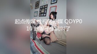 起点传媒 性视界传媒 QDYP010 趁妻子生病叫了