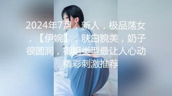 2024年7月，新人，极品荡女，【伊婉】，肤白貌美，奶子很圆润，御姐类型最让人心动，精彩刺激推荐