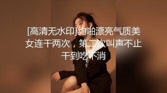 [高清无水印]约啪漂亮气质美女连干两次，第二次叫声不止干到吃不消