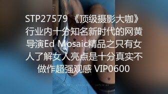 STP27579 《顶级摄影大咖》行业内十分知名新时代的网黄导演Ed Mosaic精品之只有女人了解女人亮点是十分真实不做作超强观感 VIP0600