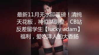 最新11月无水印重磅！清纯天花板，神似某明星，CB站反差留学生【lucky adam】福利，爱吃洋人的大香肠