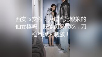 西安Ts安然：见过香妃娘娘的仙女棒吗，既能肏又能吃，刀枪互操太刺激！