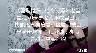 《强烈推荐✿猎奇资源》老当益壮70来岁老头不敢自己玩找眼镜直男陪着小区居民楼里肏老母鸡搞了40分钟，亮点是对白真实有趣