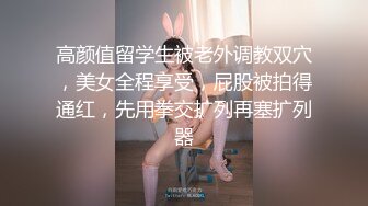 高颜值留学生被老外调教双穴，美女全程享受，屁股被拍得通红，先用拳交扩列再塞扩列器