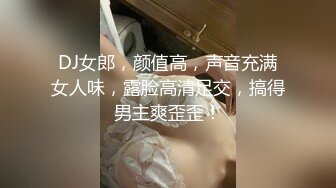 DJ女郎，颜值高，声音充满女人味，露脸高清足交，搞得男主爽歪歪！