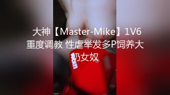 ✿大神【Master-Mike】1V6 重度调教 性虐举发多P饲养大奶女奴