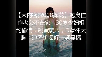 【大内密探008探花】泡良佳作老公不在家，30岁少妇相约偷情，跳蛋玩穴，D罩杯大胸，浪骚饥渴好一顿暴插