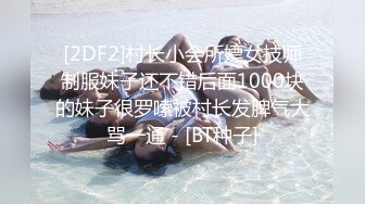 [2DF2]村长小会所嫖女技师制服妹子还不错后面1000块的妹子很罗嗦被村长发脾气大骂一通 - [BT种子]