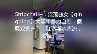 Stripchat站，淫荡骚女【qingqing】大黑牛暴力自慰，假屌双管齐下，肛塞淫水直流，太骚了