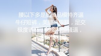  腰以下多是腿极品模特齐逼牛仔短裤，美腿高跟鞋，足交极度诱惑，69姿势舔骚逼，无套激情爆操