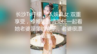 长沙Ts柠檬 ：人妖真女 双重享受，绿帽男邀请美妖一起看她老婆淫荡的样子，老婆很漂亮很骚气！