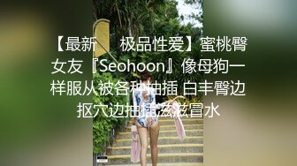 【最新❤️极品性爱】蜜桃臀女友『Seohoon』像母狗一样服从被各种抽插 白丰臀边抠穴边抽插滋滋冒水