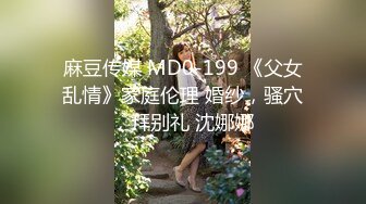 麻豆传媒 MD0-199 《父女乱情》家庭伦理 婚纱，骚穴，拜别礼 沈娜娜