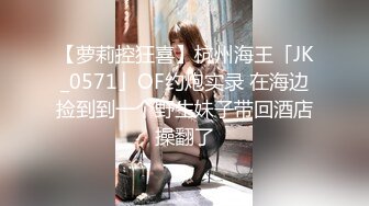 【萝莉控狂喜】杭州海王「JK_0571」OF约炮实录 在海边捡到到一个野生妹子带回酒店操翻了