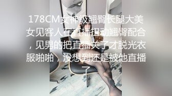 178CM女神级翘臀长腿大美女见客人在直播扭动翘臀配合，见男的把直播关了才脱光衣服啪啪，没想到还是被他直播了