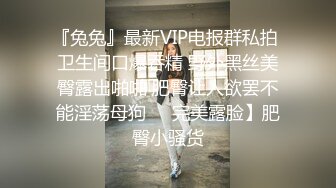 『兔兔』最新VIP电报群私拍 卫生间口爆吞精 野外黑丝美臀露出啪啪 肥臀让人欲罢不能淫荡母狗❤️完美露脸】肥臀小骚货