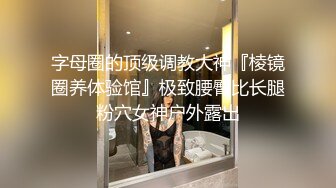 字母圈的顶级调教大神『棱镜圈养体验馆』极致腰臀比长腿粉穴女神户外露出