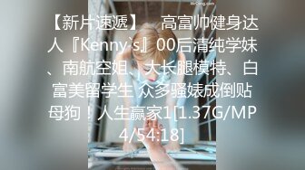 【新片速遞】 ⚡高富帅健身达人『Kenny`s』00后清纯学妹、南航空姐、大长腿模特、白富美留学生 众多骚婊成倒贴母狗！人生赢家1[1.37G/MP4/54:18]