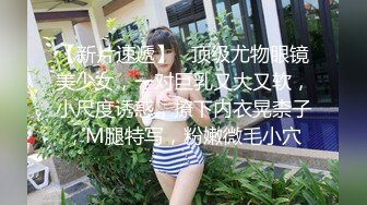 【新片速遞】   顶级尤物眼镜美少女，一对巨乳又大又软，小尺度诱惑，撩下内衣晃柰子，M腿特写，粉嫩微毛小穴