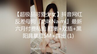 【超极品可爱少女】抖音网红反差母狗『奶咪Naimi』最新六月付费私拍 肛塞+双插+黑阳具暴肛SM+露出 (1)