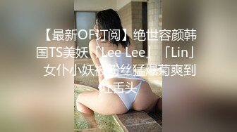 【最新OF订阅】绝世容颜韩国TS美妖「Lee Lee」「Lin」 女仆小妖被粉丝猛爆菊爽到吐舌头