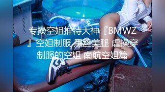 专操空姐推特大神『BMWZ』空姐制服 黑丝美腿 虐操穿制服的空姐 南航空姐篇