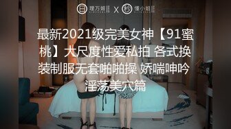 最新2021级完美女神【91蜜桃】大尺度性爱私拍 各式换装制服无套啪啪操 娇喘呻吟 淫荡美穴篇