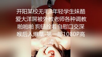 开阳某校无毛B年轻学生妹酷爱大洋屌被外教老师各种调教啪啪啪 狗链拴着自慰口交深喉后入爆草-第一部1080P高清