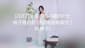 [2DF2]扮演口活不错的护士妹子被内射 还会用丝袜脚交 [BT种子]