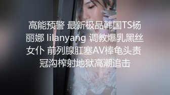 高能预警 最新极品韩国TS杨丽娜 lilanyang 调教爆乳黑丝女仆 前列腺肛塞AV棒龟头责 冠沟榨射地狱高潮追击