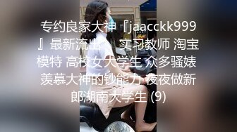 专约良家大神『jaacckk999』最新流出❤️实习教师 淘宝模特 高校女大学生 众多骚婊 羡慕大神的钞能力 夜夜做新郎湖南大学生 (9)