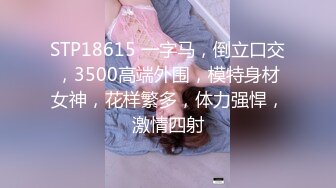 STP18615 一字马，倒立口交，3500高端外围，模特身材女神，花样繁多，体力强悍，激情四射