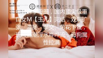 电报群字母圈，国内顶尖级重口女M【玉儿】完结，双洞扩张、灌肠、拳交、菊花下蛋，玩肛高潮淫水哗哗流，母狗属性拉满