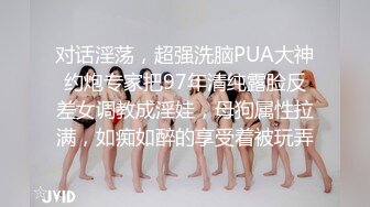 对话淫荡，超强洗脑PUA大神约炮专家把97年清纯露脸反差女调教成淫娃，母狗属性拉满，如痴如醉的享受着被玩弄