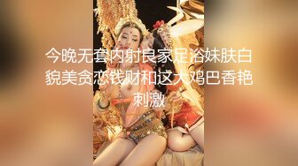 今晚无套内射良家足浴妹肤白貌美贪恋钱财和这大鸡巴香艳刺激